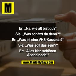 Er: „Na, wie alt bist du?“
Sie: „Was schätzt du denn?“
Er: „Was ist eine VHS-Kassette?“
Sie: „Was soll das sein?“
Er: „A