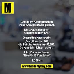 Gerade im Kleidergeschäft neue Anzugsschuhe gekauft.

Ich: ""Habe hier einen Gutschein über 10€.""

Die zickige Kassiere