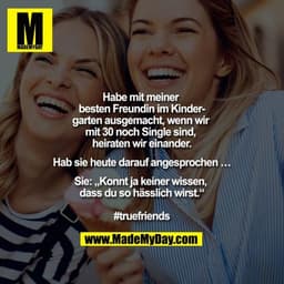 Habe mit meiner besten Freundin im Kindergarten ausgemacht, wenn wir mit 30 noch Single sind, heiraten wir einander.

Ha