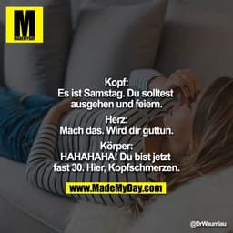 "Kopf:
Es ist Samstag. Du solltest ausgehen und feiern.

Herz:
Mach das. Wird dir guttun.

Körper:
HAHAHAHA! Du bist jet