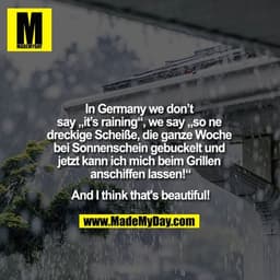 In Germany we don't say ""it's raining"", we say ""so ne dreckige Scheiße, die ganze Woche bei Sonnenschein gebuckelt un