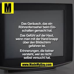 Das Geräusch, das ein Röhrenfernseher beim Einschalten gemacht hat.

Das Gefühl auf der Haut, wenn man mit der Hand knap