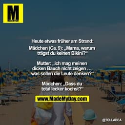 Heute, etwas früher am Strand,
Mädchen (Ca. 9): "Mama, warum trägst du kein Bikini?"

Mutter: "Ich mag meinen dicken Bau
