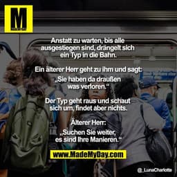 Anstatt zu warten, bis alle ausgestiegen sind, drängelt sich ein Typ in die Bahn.

Ein älterer Herr geht zu ihm und sagt