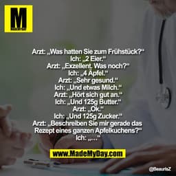 Arzt: „Was hatten Sie zum Frühstück?“
Ich: „2 Eier.“
Arzt: „Exzellent. Was noch?“
Ich: „4 Äpfel.“
Arzt: „Sehr gesund.“
I
