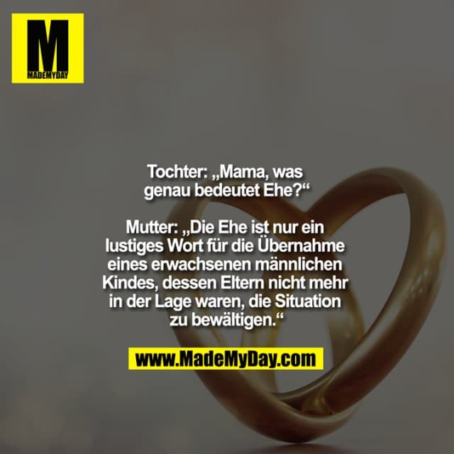 Tochter: "Mama, was genau bedeutet Ehe?"
Mutter: "Die Ehe ist nur ein lustiges Wort für die Übernahme eines erwachsenen männlichen Kindes, dessen Eltern nicht mehr in der Lage waren, die Situation zu bewältigen." - Inspiration, Zitate & Sprüche | MadeMyDay | Jetzt entdecken & teilen Tochter: "Mama, was genau bedeutet Ehe?"
Mutter: "Die Ehe ist nur ein lustiges Wort für die Übernahme eines erwachsenen männlichen Kindes, dessen Eltern nicht mehr in der Lage waren, die Situation zu bewältigen." - Inspirierendes Zitat mit Bild