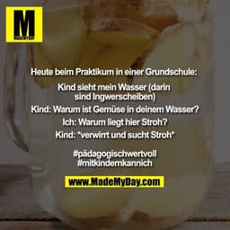 Heute beim Praktikum in einer Grundschule:
Kind sieht mein Wasser (darin sind Ingwerscheiben)
Kind: Warum ist Gemüse in 