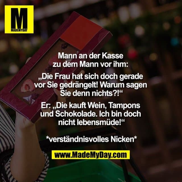 Mann an der Kasse zu dem Mann vor ihm: "Die Frau hat sich doch gerade vor Sie gedrängelt! Warum sagen Sie denn nichts?!"
Er: "Die kauft Wein, Tampons und Schokolade. Ich bin doch nicht lebensmüde!"
*verständnisvolles Nicken* - Inspiration, Zitate & Sprüche | MadeMyDay | Jetzt entdecken & teilen Mann an der Kasse zu dem Mann vor ihm: "Die Frau hat sich doch gerade vor Sie gedrängelt! Warum sagen Sie denn nichts?!"
Er: "Die kauft Wein, Tampons und Schokolade. Ich bin doch nicht lebensmüde!"
*verständnisvolles Nicken* - Inspirierendes Zitat mit Bild