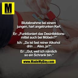 Blutabnahme bei einem jungen, hart angetrunken Kerl.

Er: Funktioniert das Desinfektionsmittel auch bei Möbel?
Ich: Da i