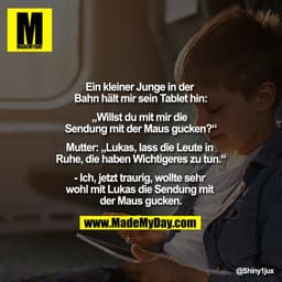 Ein kleiner Junge in der Bahn hält mir sein Tablet hin:
"Willst du mit mir die Sendung mit der Maus gucken?"
Mutter: "Lu