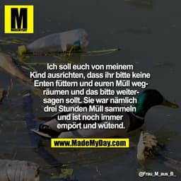 Ich soll euch von meinem Kind ausrichten, dass ihr bitte keine Enten füttern und euren Müll wegräumen und das bitte weit