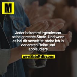 Jeder bekommt irgendwann seine gerechte Strafe. Und wenn es bei dir soweit ist, stehe ich in der ersten Reihe und applau