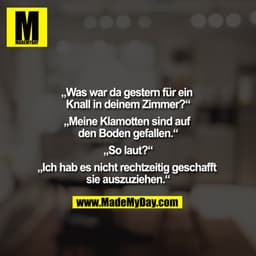 „Was war da gestern für ein Knall in deinem Zimmer?“

„Meine Klamotten sind auf den Boden gefallen.“

„So laut?“

„Ich h