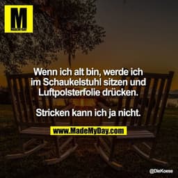 Wenn ich alt bin, werde ich im Schaukelstuhl sitzen und Luftpolsterfolie drücken. Stricken kann ich ja nicht.