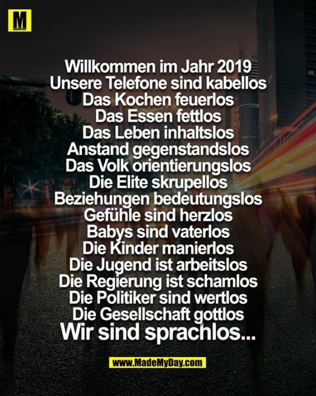Willkommen im Jahr 2019
Unsere Telefone sind kabellos
Das Kochen feuerlos
Das Essen fettlos
Das Leben inhaltslos
Anstand gegenstandslos
Das Volk orientierungslos
Die Elite skrupellos
Beziehungen bedeutungslos
Gefühle sind herzlos
Babys sind vaterlos
Die Kinder manierlos
Die Jugend ist arbeitslos
Die Regierung ist schamlos
Die Politiker sind wertlos
Die Gesellschaft gottlos
Wir sind sprachlos... - Inspiration, Zitate & Sprüche | MadeMyDay | Jetzt entdecken & teilen Willkommen im Jahr 2019
Unsere Telefone sind kabellos
Das Kochen feuerlos
Das Essen fettlos
Das Leben inhaltslos
Anstand gegenstandslos
Das Volk orientierungslos
Die Elite skrupellos
Beziehungen bedeutungslos
Gefühle sind herzlos
Babys sind vaterlos
Die Kinder manierlos
Die Jugend ist arbeitslos
Die Regierung ist schamlos
Die Politiker sind wertlos
Die Gesellschaft gottlos
Wir sind sprachlos... - Inspirierendes Zitat mit Bild
