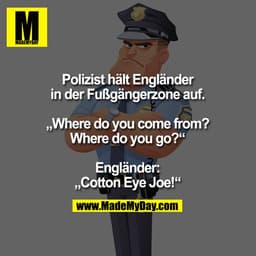 Polizist hält Engländer
in der Fußgängerzone auf.

„Where do you come from?
Where do you go?“

Engländer:
„Cotton Eye Jo
