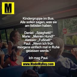 Kindergruppe im Bus. Alle sollen sagen, was sie am liebsten haben.

Daniel: „Spaghetti!“
Marie: „Meinen Hund!“
Alessio: 