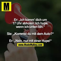 Er: „Ich komm’ dich um
17 Uhr abholen. Ich hupe,
wenn ich unten bin.“

Sie: „Kommst du mit dem Auto?“

Er: „Nein, nur mi