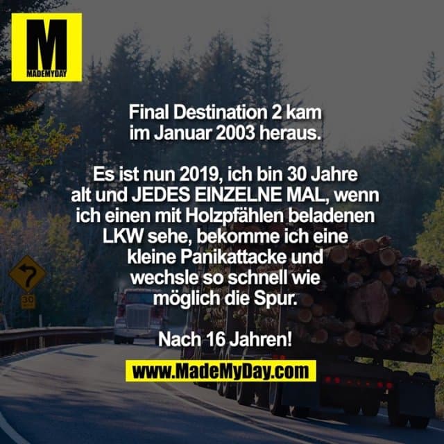 Final Destination 2 kam
im Januar 2003 heraus.
Es ist nun 2019, ich bin 30 Jahre
alt und JEDES EINZELNE MAL, wenn
ich einen mit Holzpfählen beladenen
LKW sehe, bekomme ich eine
kleine Panikattacke und
wechsle so schnell wie
möglich die Spur.
Nach 16 Jahren! - Inspiration, Zitate & Sprüche | MadeMyDay | Jetzt entdecken & teilen Final Destination 2 kam
im Januar 2003 heraus.
Es ist nun 2019, ich bin 30 Jahre
alt und JEDES EINZELNE MAL, wenn
ich einen mit Holzpfählen beladenen
LKW sehe, bekomme ich eine
kleine Panikattacke und
wechsle so schnell wie
möglich die Spur.
Nach 16 Jahren! - Inspirierendes Zitat mit Bild