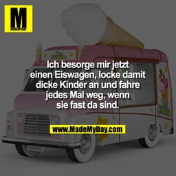 Ich besorge mir jetzt einen Eiswagen, locke damit dicke Kinder an und fahre jedes Mal weg, wenn sie fast da sind.