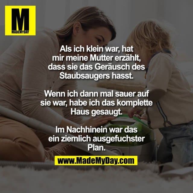 Als ich klein war, hat mir meine Mutter erzählt, dass sie das Geräusch des Staubsaugers hasst.
Wenn ich dann mal sauer auf sie war, habe ich das komplette Haus gesaugt.
Im Nachhinein war das ein ziemlich ausgefuchster Plan. - Inspiration, Zitate & Sprüche | MadeMyDay | Jetzt entdecken & teilen Als ich klein war, hat mir meine Mutter erzählt, dass sie das Geräusch des Staubsaugers hasst.
Wenn ich dann mal sauer auf sie war, habe ich das komplette Haus gesaugt.
Im Nachhinein war das ein ziemlich ausgefuchster Plan. - Inspirierendes Zitat mit Bild