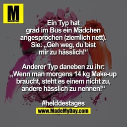 Ein Typ hat grad im Bus ein Mädchen angesprochen (ziemlich nett).
Sie: „Geh weg, du bist mir zu hässlich!“
Anderer Typ d