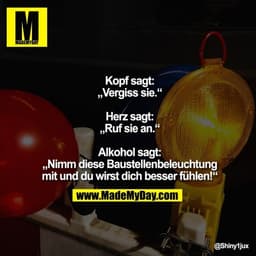 Kopf sagt: „Vergiss sie.“

Herz sagt: „Ruf sie an.“

Alkohol sagt: „Nimm diese Baustellenbeleuchtung mit und du wirst di