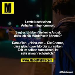 Letzte Nacht einen Anhalter mitgenommen:

Sagt er: „Haben Sie keine Angst, dass ich ein Mörder sein könnte?“

Darauf ich