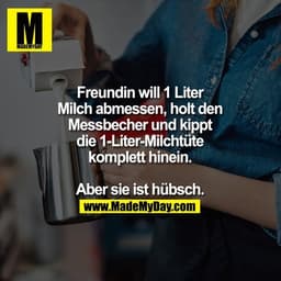 Freundin will 1 Liter Milch abmessen, holt den Messbecher und kippt die 1-Liter-Milchtüte komplett hinein.

Aber sie ist