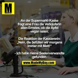 An der Supermarkt-Kasse
fragt eine Frau die Verkäuferin
allen Ernstes, ob die Äpfel
vegan seien.

Die Reaktion der Kassi