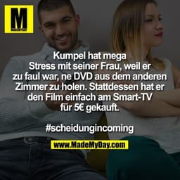 Kumpel hat mega Stress mit seiner Frau, weil er zu faul war, ne DVD aus dem anderen Zimmer zu holen.
Stattdessen hat er 