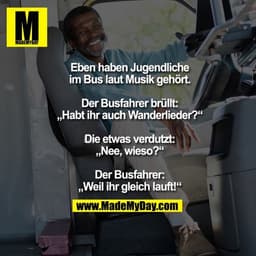 Eben haben Jugendliche im Bus laut Musik gehört.
Der Busfahrer brüllt: „Habt ihr auch Wanderlieder?“
Die etwas verdutzt: