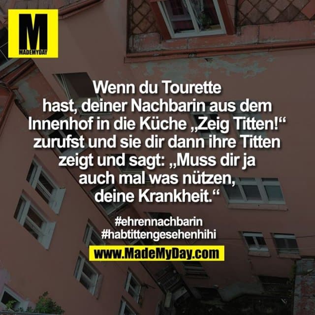 Wenn du Tourette
hast, deiner Nachbarin aus dem
Innenhof in die Küche „Zeig Titten!“
zurufst und sie dir dann ihre Titten
zeigt und sagt: „Muss dir ja
auch mal was nützen,
deine Krankheit.“
#ehrennachbarin
#habtittengesehenhihi - Inspiration, Zitate & Sprüche | MadeMyDay | Jetzt entdecken & teilen Wenn du Tourette
hast, deiner Nachbarin aus dem
Innenhof in die Küche „Zeig Titten!“
zurufst und sie dir dann ihre Titten
zeigt und sagt: „Muss dir ja
auch mal was nützen,
deine Krankheit.“
#ehrennachbarin
#habtittengesehenhihi - Inspirierendes Zitat mit Bild