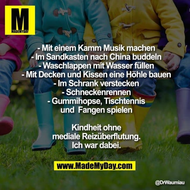 - Mit einem Kamm Musik machen
- Im Sandkasten nach China buddeln
- Waschlappen mit Wasser füllen
- Mit Decken und Kissen eine Höhle bauen
- Im Schrank verstecken
- Schneckenrennen
- Gummihopse, Tischtennis
und Fangen spielen
Kindheit ohne
mediale Reizüberflutung.
Ich war dabei. - Inspiration, Zitate & Sprüche | MadeMyDay | Jetzt entdecken & teilen - Mit einem Kamm Musik machen
- Im Sandkasten nach China buddeln
- Waschlappen mit Wasser füllen
- Mit Decken und Kissen eine Höhle bauen
- Im Schrank verstecken
- Schneckenrennen
- Gummihopse, Tischtennis
und Fangen spielen
Kindheit ohne
mediale Reizüberflutung.
Ich war dabei. - Inspirierendes Zitat mit Bild