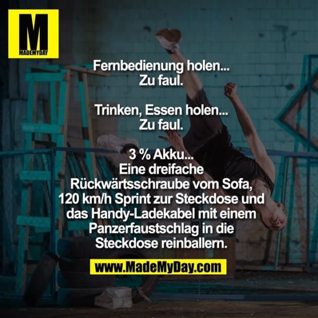 Fernbedienung holen...
Zu faul.
Trinken, Essen holen...
Zu faul.
3 % Akku...
Eine dreifache
Rückwärtsschraube vom Sofa,
120 km/h Sprint zur Steckdose und
das Handy-Ladekabel mit einem
Panzerfaustschlag in die
Steckdose reinballern. - Inspiration, Zitate & Sprüche | MadeMyDay | Jetzt entdecken & teilen Fernbedienung holen...
Zu faul.
Trinken, Essen holen...
Zu faul.
3 % Akku...
Eine dreifache
Rückwärtsschraube vom Sofa,
120 km/h Sprint zur Steckdose und
das Handy-Ladekabel mit einem
Panzerfaustschlag in die
Steckdose reinballern. - Inspirierendes Zitat mit Bild