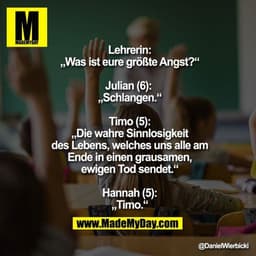 Lehrerin:
„Was ist eure größte Angst?“

Julian (6): 
„Schlangen.“

Timo (5):
„Die wahre Sinnlosigkeit
des Lebens, welche
