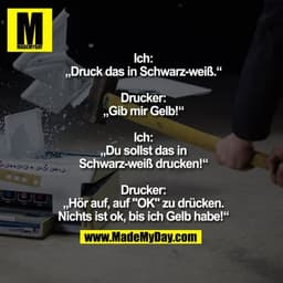 Ich: „Druck das in Schwarz-weiß.“
Drucker: „Gib mir Gelb!“
Ich: „Du sollst das in Schwarz-weiß drucken!“
Drucker: „Hör a