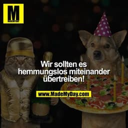 Wir sollten es
hemmungslos
miteinander
übertreiben!