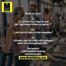 Heute im Gym:
Er: „Hi, ich bin Paul. Hast
du lust, die Tage etwas
trinken zu gehen?“
Ich: „Lieb von dir, aber
ich bin ve