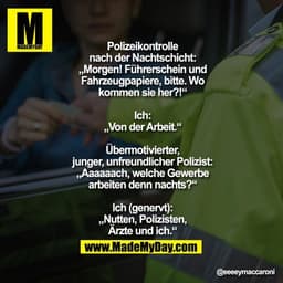 Polizeikontrolle
nach der Nachtschicht:
„Morgen! Führerschein und
Fahrzeugpapiere, bitte. Wo
kommen sie her?!“

Ich:
„Vo