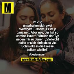 Im Zug
unterhalten sich zwei
overstylte Tussen: „Er ist ja
ganz nett. Aber nee, der hat so
unreine Haut.“ Plötzlich der 