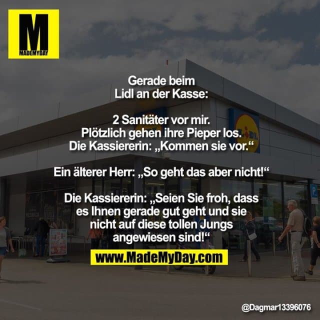 Gerade beim Lidl an der Kasse:
2 Sanitäter vor mir. Plötzlich gehen ihre Pieper los.
Die Kassiererin: „Kommen sie vor.“
Ein älterer Herr: „So geht das aber nicht!“
Die Kassiererin: „Seien Sie froh, dass es
Ihnen gerade gut geht und sie nicht auf
diese tollen Jungs angewiesen sind!“ - Inspiration, Zitate & Sprüche | MadeMyDay | Jetzt entdecken & teilen Gerade beim Lidl an der Kasse:
2 Sanitäter vor mir. Plötzlich gehen ihre Pieper los.
Die Kassiererin: „Kommen sie vor.“
Ein älterer Herr: „So geht das aber nicht!“
Die Kassiererin: „Seien Sie froh, dass es
Ihnen gerade gut geht und sie nicht auf
diese tollen Jungs angewiesen sind!“ - Inspirierendes Zitat mit Bild