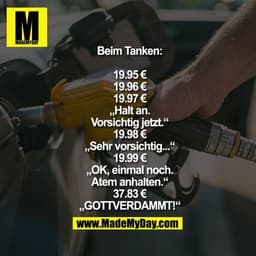 Beim Tanken:

19.95 €
19.96 €
19.97 €
„Halt an.
Vorsichtig jetzt.“
19.98 €
„Sehr vorsichtig...“
19.99 €
„OK, einmal noch