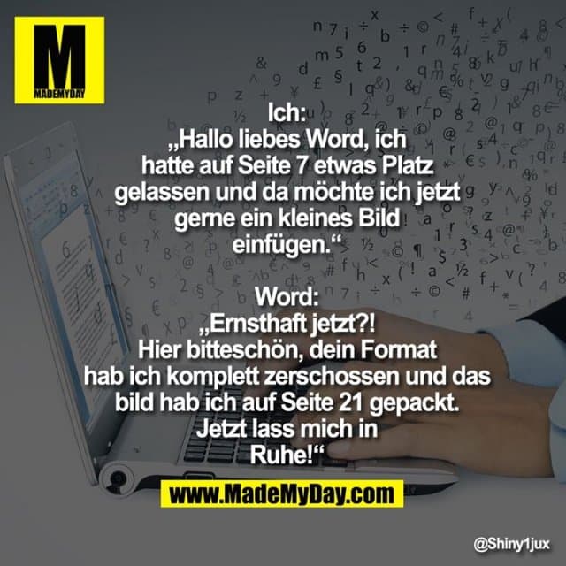 Ich: „Hallo liebes Word, ich hatte auf
Seite 7 etwas Platz gelassen und da
möchte ich jetzt gerne ein kleines Bild
einfügen.“
Word: „Ernsthaft jetzt?! Hier
bitteschön, dein Format hab ich
komplett zerschossen und das bild hab
ich auf Seite 21 gepackt. Jetzt lass mich
in Ruhe!“ - Inspiration, Zitate & Sprüche | MadeMyDay | Jetzt entdecken & teilen Ich: „Hallo liebes Word, ich hatte auf
Seite 7 etwas Platz gelassen und da
möchte ich jetzt gerne ein kleines Bild
einfügen.“
Word: „Ernsthaft jetzt?! Hier
bitteschön, dein Format hab ich
komplett zerschossen und das bild hab
ich auf Seite 21 gepackt. Jetzt lass mich
in Ruhe!“ - Inspirierendes Zitat mit Bild