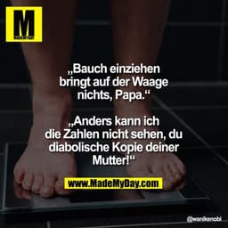 „Bauch einziehen bringt auf der Waage nichts, Papa.“
„Anders kann ich die Zahlen nicht sehen, du diabolische Kopie deine