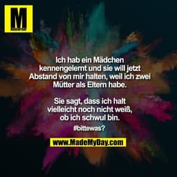 Ich hab ein Mädchen
kennengelernt und sie will jetzt
Abstand von mir halten, weil ich zwei
Mütter als Eltern habe.

Sie 