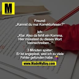Freund: „Kannst du mal Korrekturlesen?“

Ich: „Klar. Also da fehlt ein Komma. Hier müsstest du dieses Wort kleinschreibe