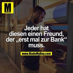 Jeder hat diesen einen
Freund, der „erst mal zur Bank“ muss.