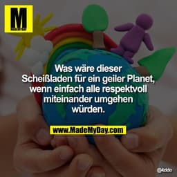 Was wäre dieser Scheißladen für ein geiler Planet, wenn einfach alle respektvoll miteinander umgehen würden.