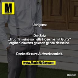 Übrigens:
Der Satz „Trug Tim eine so helle Hose nie mit Gurt?“ ergibt rückwärts gelesen genau dasselbe.
Danke für eure A